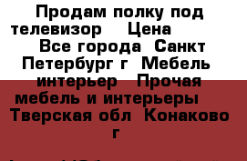 Продам полку под телевизор  › Цена ­ 2 000 - Все города, Санкт-Петербург г. Мебель, интерьер » Прочая мебель и интерьеры   . Тверская обл.,Конаково г.